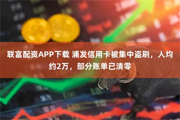 联富配资APP下载 浦发信用卡被集中盗刷,人均约2万,部分账单已清零