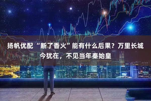 扬帆优配 “断了香火”能有什么后果?万里长城今犹在,不见当年秦始皇