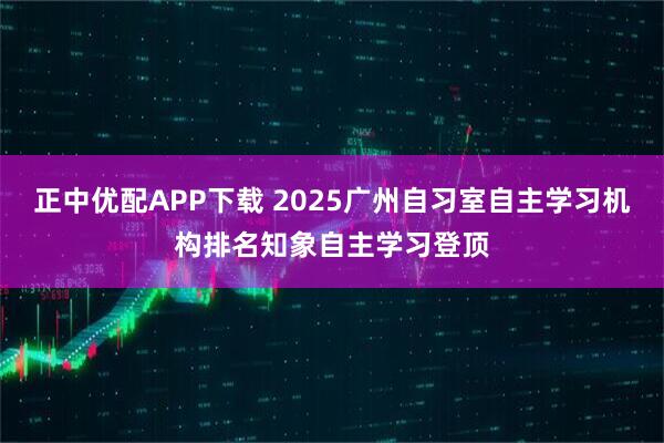 正中优配APP下载 2025广州自习室自主学习机构排名知象自主学习登顶