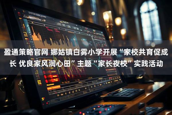 盈通策略官网 娜姑镇白雾小学开展“家校共育促成长 优良家风润心田”主题“家长夜校”实践活动