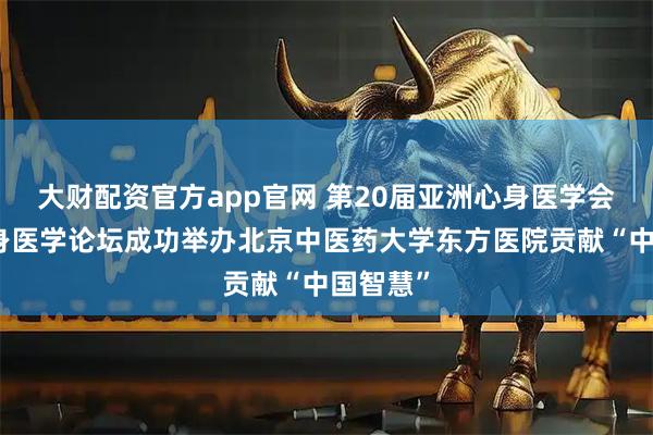 大财配资官方app官网 第20届亚洲心身医学会中医心身医学论坛成功举办北京中医药大学东方医院贡献“中国智慧”