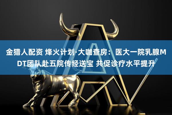 金猎人配资 烽火计划·大咖查房：医大一院乳腺MDT团队赴五院传经送宝 共促诊疗水平提升
