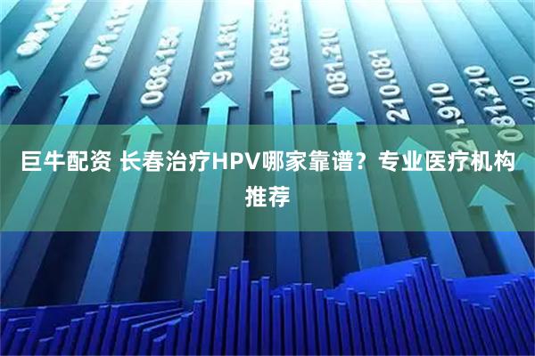 巨牛配资 长春治疗HPV哪家靠谱？专业医疗机构推荐