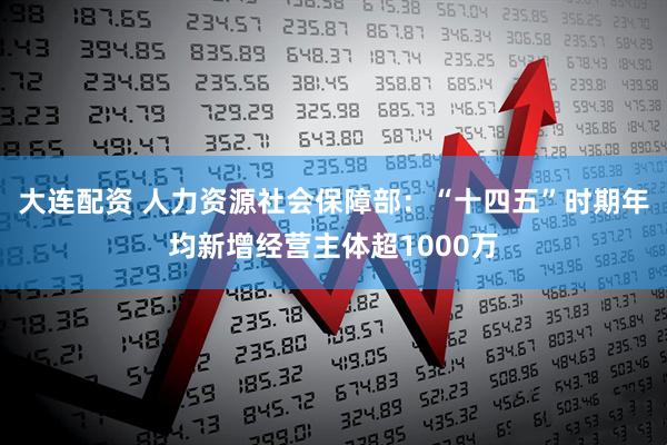 大连配资 人力资源社会保障部：“十四五”时期年均新增经营主体超1000万