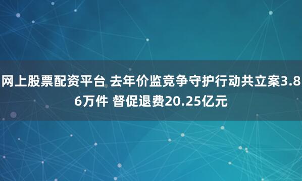 网上股票配资平台 去年价监竞争守护行动共立案3.86万件 督促退费20.25亿元