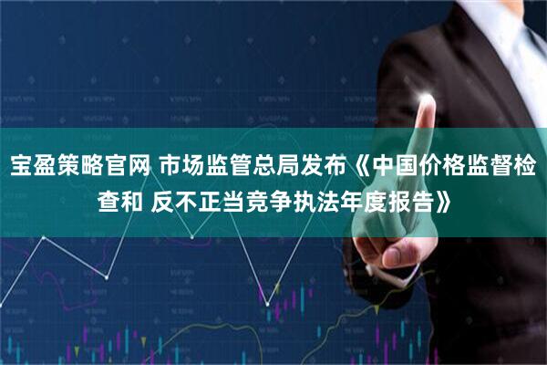 宝盈策略官网 市场监管总局发布《中国价格监督检查和 反不正当竞争执法年度报告》