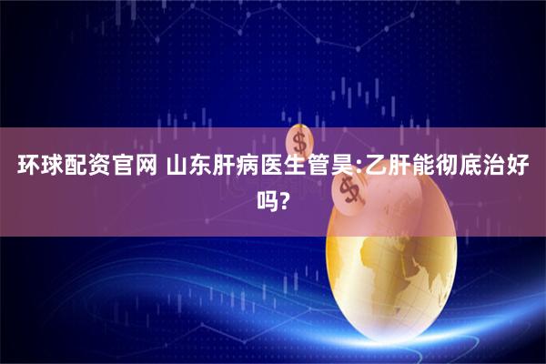 环球配资官网 山东肝病医生管昊:乙肝能彻底治好吗?