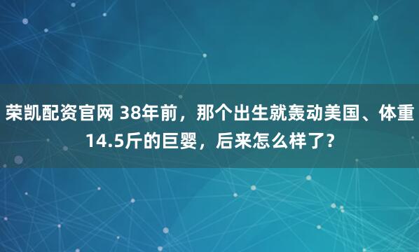 荣凯配资官网 38年前，那个出生就轰动美国、体重14.5斤的巨婴，后来怎么样了？