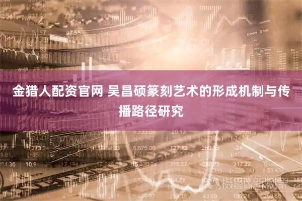 金猎人配资官网 吴昌硕篆刻艺术的形成机制与传播路径研究
