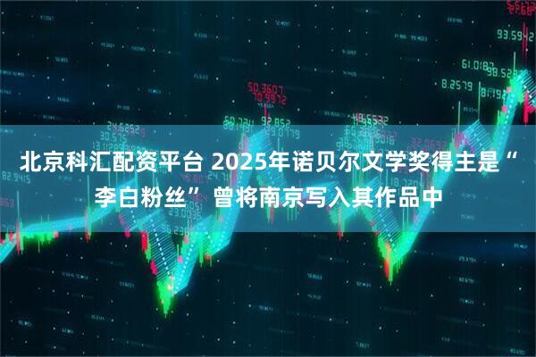 北京科汇配资平台 2025年诺贝尔文学奖得主是“李白粉丝” 曾将南京写入其作品中