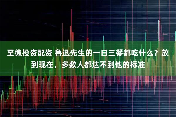 至德投资配资 鲁迅先生的一日三餐都吃什么？放到现在，多数人都达不到他的标准
