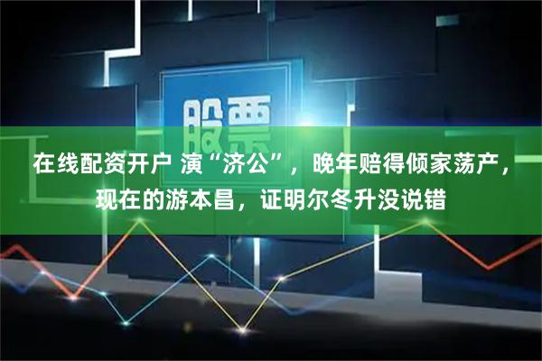 在线配资开户 演“济公”,晚年赔得倾家荡产,现在的游本昌,证明尔冬升没说错