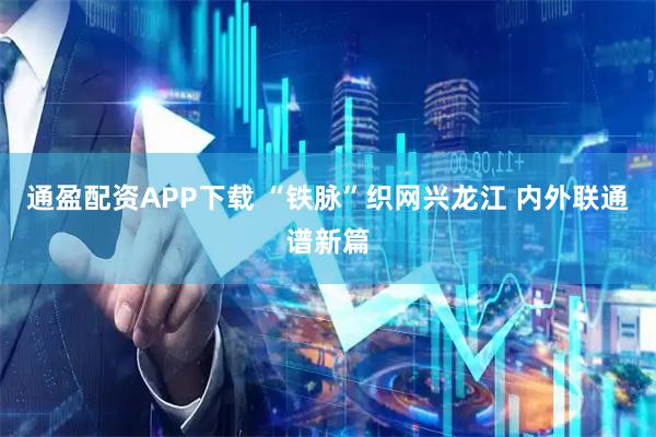 通盈配资APP下载 “铁脉”织网兴龙江 内外联通谱新篇