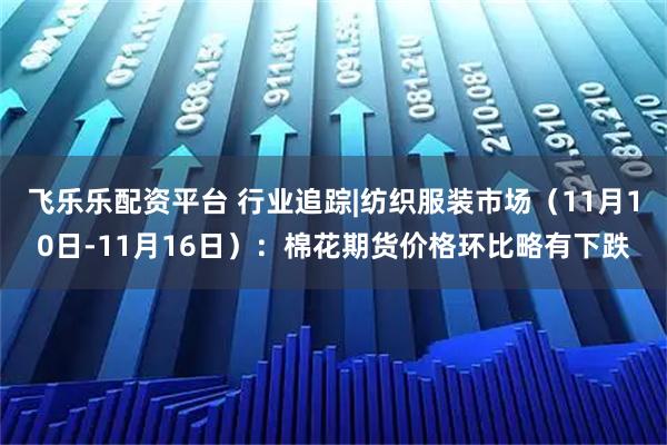 飞乐乐配资平台 行业追踪|纺织服装市场（11月10日-11月16日）：棉花期货价格环比略有下跌