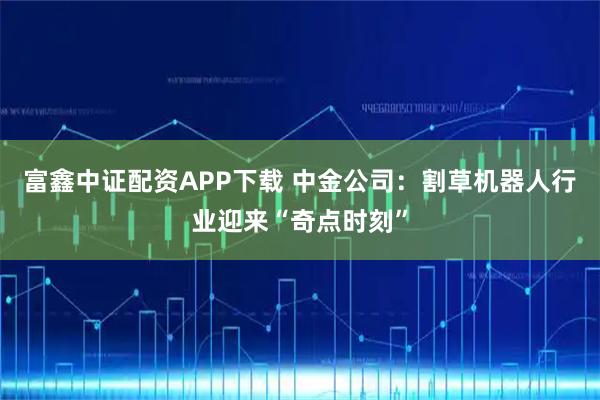 富鑫中证配资APP下载 中金公司：割草机器人行业迎来“奇点时刻”