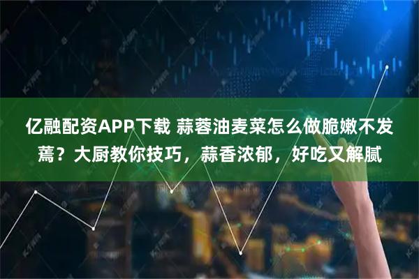 亿融配资APP下载 蒜蓉油麦菜怎么做脆嫩不发蔫？大厨教你技巧，蒜香浓郁，好吃又解腻