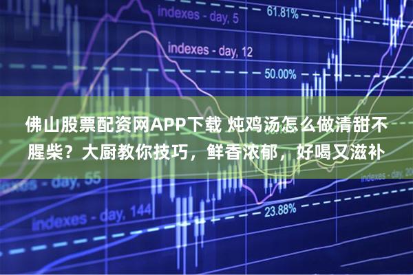 佛山股票配资网APP下载 炖鸡汤怎么做清甜不腥柴?大厨教你技巧,鲜香浓郁,好喝又滋补