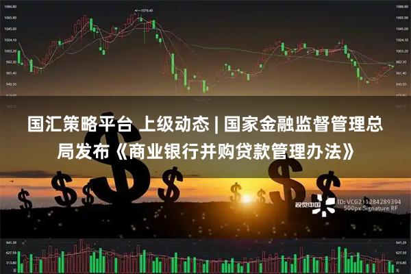 国汇策略平台 上级动态 | 国家金融监督管理总局发布《商业银行并购贷款管理办法》