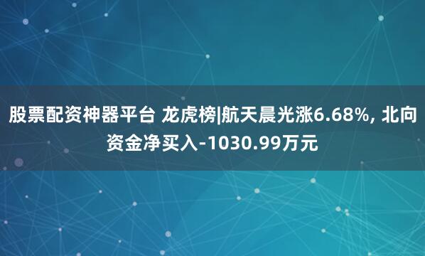 股票配资神器平台 龙虎榜|航天晨光涨6.68%, 北向资金净买入-1030.99万元
