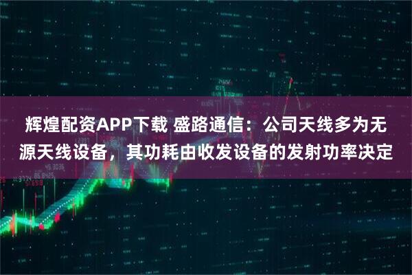 辉煌配资APP下载 盛路通信：公司天线多为无源天线设备，其功耗由收发设备的发射功率决定