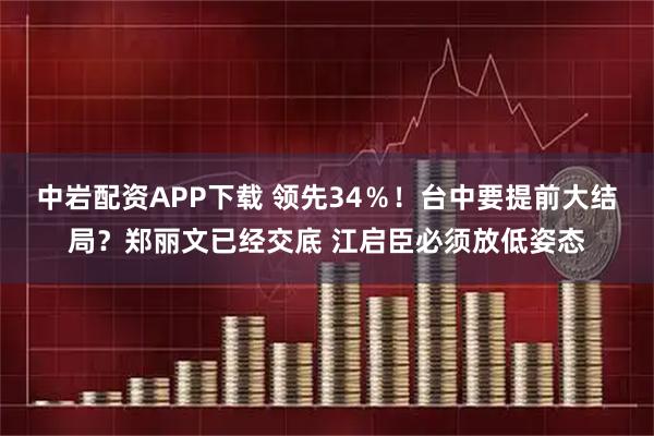 中岩配资APP下载 领先34％！台中要提前大结局？郑丽文已经交底 江启臣必须放低姿态