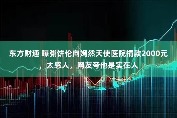 东方财通 曝粥饼伦向嫣然天使医院捐款2000元，太感人，网友夸他是实在人