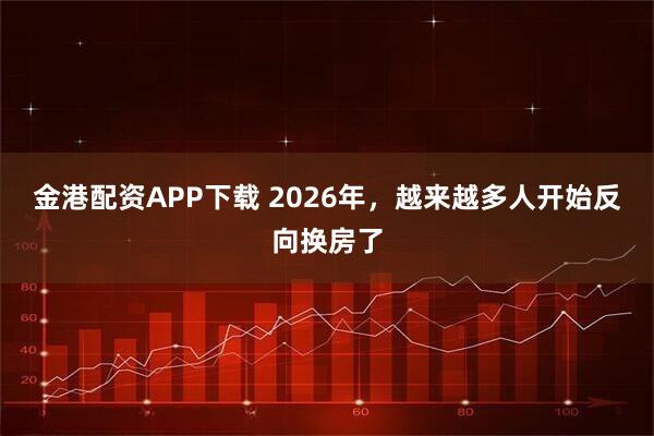 金港配资APP下载 2026年，越来越多人开始反向换房了