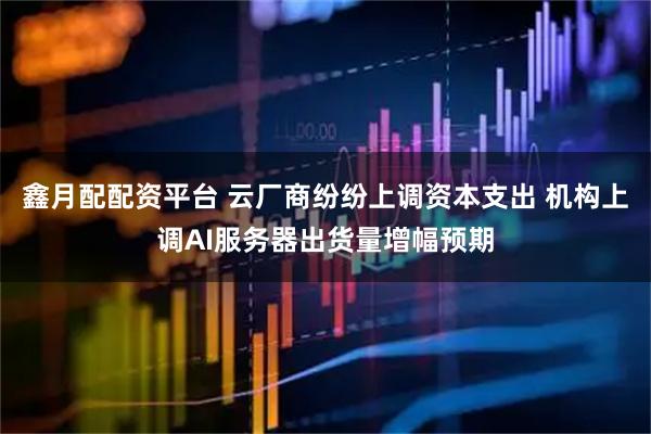 鑫月配配资平台 云厂商纷纷上调资本支出 机构上调AI服务器出货量增幅预期