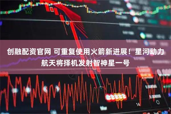 创融配资官网 可重复使用火箭新进展！星河动力航天将择机发射智神星一号