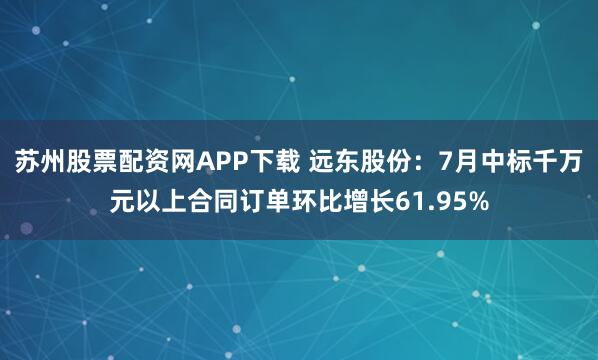 苏州股票配资网APP下载 远东股份：7月中标千万元以上合同订单环比增长61.95%